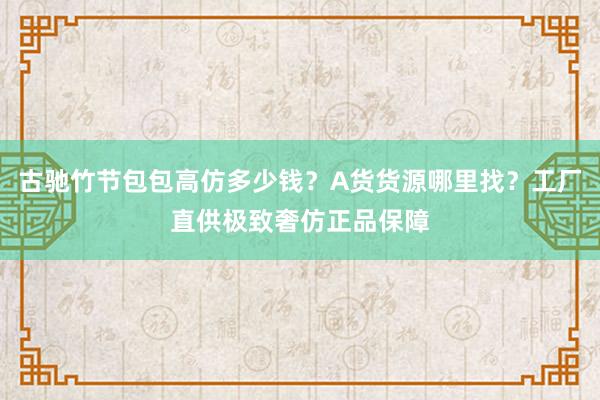 古驰竹节包包高仿多少钱？A货货源哪里找？工厂直供极致奢仿正品保障
