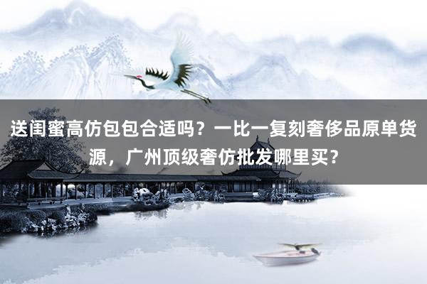 送闺蜜高仿包包合适吗？一比一复刻奢侈品原单货源，广州顶级奢仿批发哪里买？
