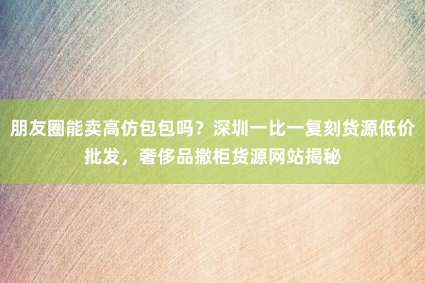 朋友圈能卖高仿包包吗？深圳一比一复刻货源低价批发，奢侈品撤柜货源网站揭秘