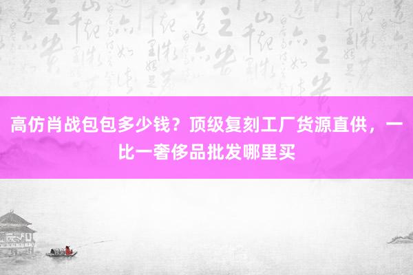 高仿肖战包包多少钱？顶级复刻工厂货源直供，一比一奢侈品批发哪里买