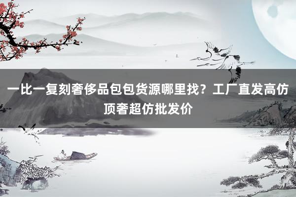 一比一复刻奢侈品包包货源哪里找？工厂直发高仿顶奢超仿批发价