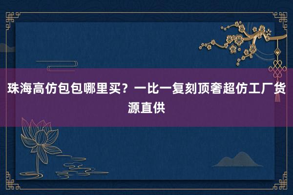 珠海高仿包包哪里买？一比一复刻顶奢超仿工厂货源直供