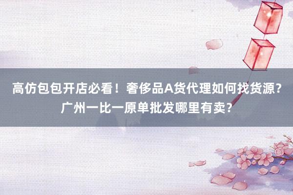 高仿包包开店必看！奢侈品A货代理如何找货源？广州一比一原单批发哪里有卖？