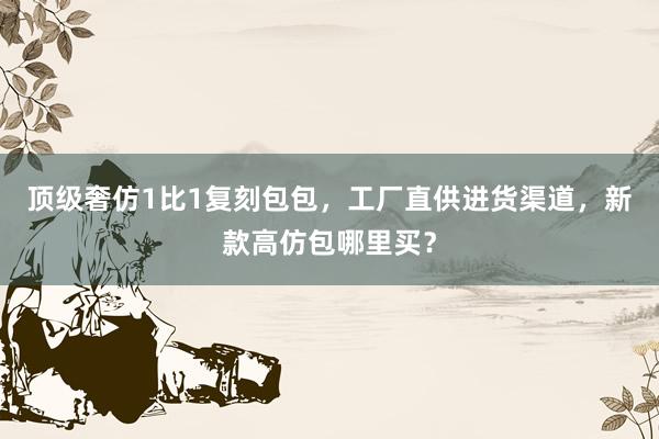 顶级奢仿1比1复刻包包，工厂直供进货渠道，新款高仿包哪里买？