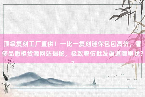 顶级复刻工厂直供！一比一复刻迷你包包高仿，奢侈品撤柜货源网站揭秘，极致奢仿批发渠道哪里找？
