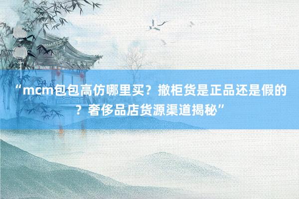 “mcm包包高仿哪里买？撤柜货是正品还是假的？奢侈品店货源渠道揭秘”
