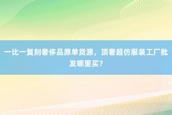 一比一复刻奢侈品原单货源，顶奢超仿服装工厂批发哪里买？
