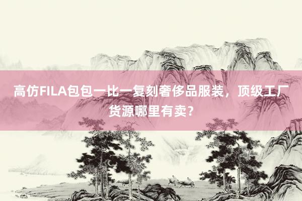 高仿FILA包包一比一复刻奢侈品服装，顶级工厂货源哪里有卖？
