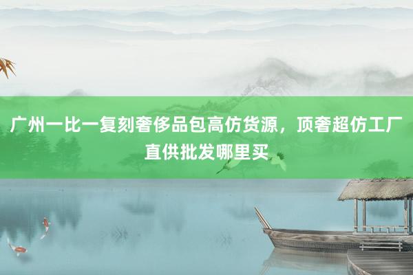 广州一比一复刻奢侈品包高仿货源，顶奢超仿工厂直供批发哪里买