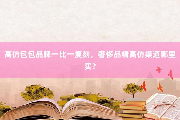 高仿包包品牌一比一复刻，奢侈品精高仿渠道哪里买？