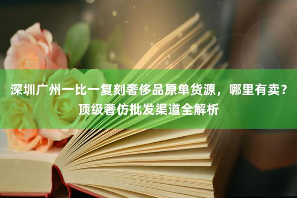 深圳广州一比一复刻奢侈品原单货源，哪里有卖？顶级奢仿批发渠道全解析
