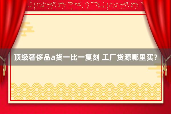 顶级奢侈品a货一比一复刻 工厂货源哪里买？