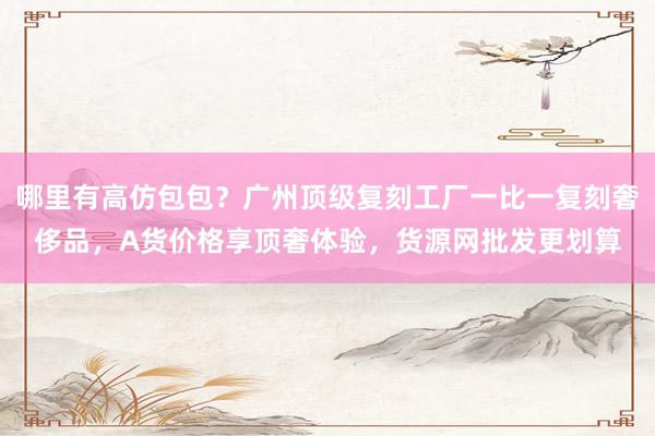 哪里有高仿包包？广州顶级复刻工厂一比一复刻奢侈品，A货价格享顶奢体验，货源网批发更划算