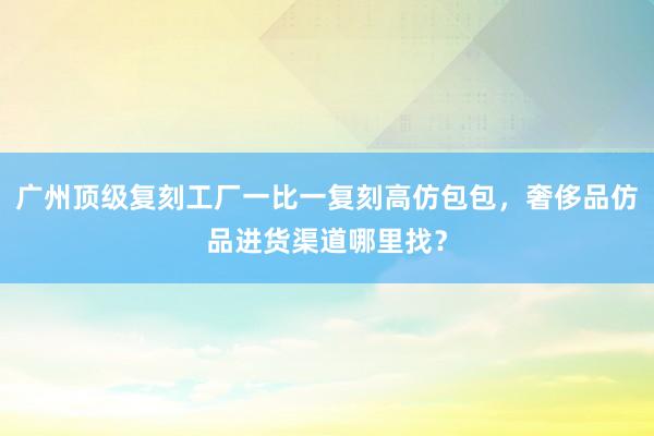 广州顶级复刻工厂一比一复刻高仿包包，奢侈品仿品进货渠道哪里找？