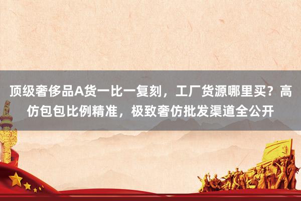 顶级奢侈品A货一比一复刻，工厂货源哪里买？高仿包包比例精准，极致奢仿批发渠道全公开