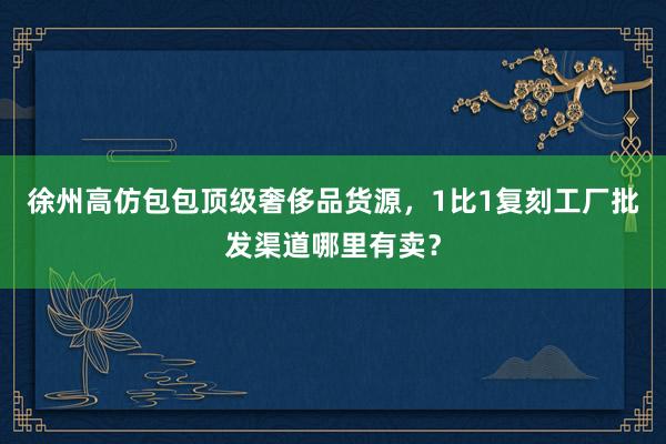 徐州高仿包包顶级奢侈品货源，1比1复刻工厂批发渠道哪里有卖？