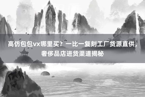 高仿包包vx哪里买？一比一复刻工厂货源直供，奢侈品店进货渠道揭秘
