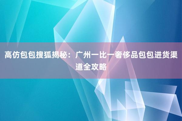 高仿包包搜狐揭秘：广州一比一奢侈品包包进货渠道全攻略