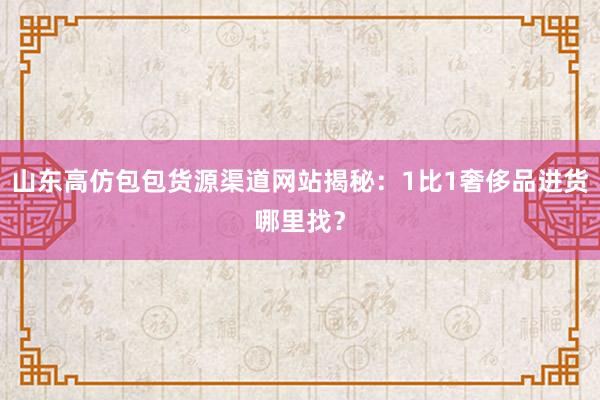 山东高仿包包货源渠道网站揭秘：1比1奢侈品进货哪里找？