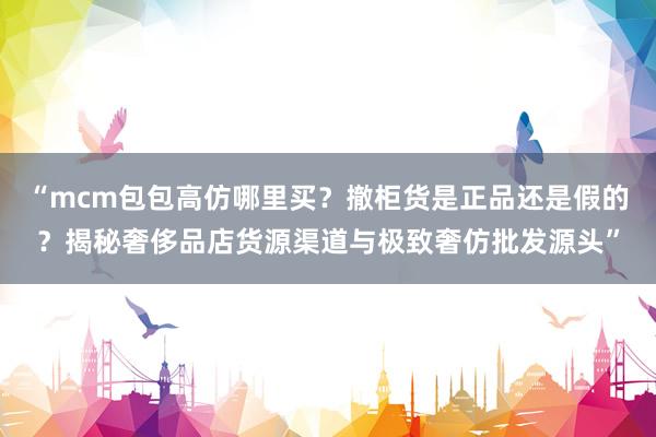 “mcm包包高仿哪里买？撤柜货是正品还是假的？揭秘奢侈品店货源渠道与极致奢仿批发源头”