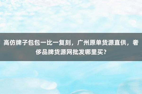 高仿牌子包包一比一复刻，广州原单货源直供，奢侈品牌货源网批发哪里买？