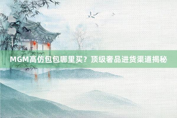 MGM高仿包包哪里买？顶级奢品进货渠道揭秘