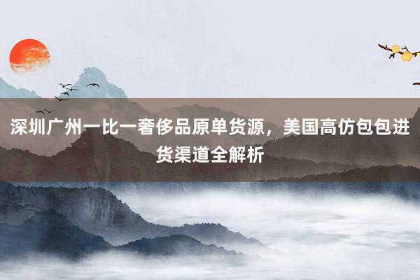 深圳广州一比一奢侈品原单货源，美国高仿包包进货渠道全解析