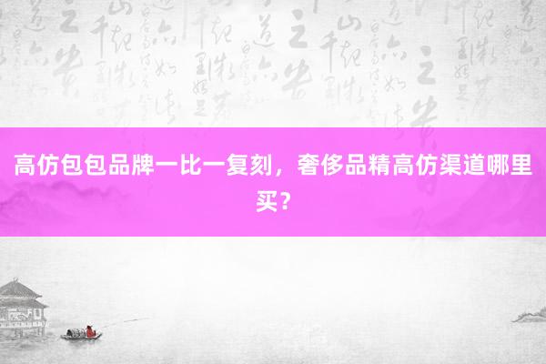 高仿包包品牌一比一复刻，奢侈品精高仿渠道哪里买？