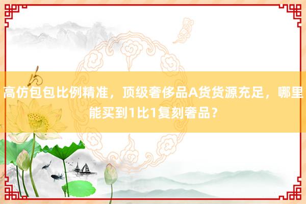 高仿包包比例精准，顶级奢侈品A货货源充足，哪里能买到1比1复刻奢品？