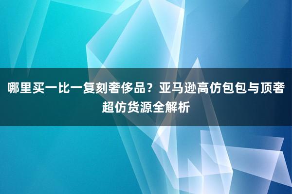 哪里买一比一复刻奢侈品？亚马逊高仿包包与顶奢超仿货源全解析