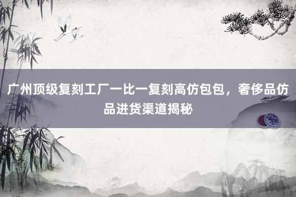 广州顶级复刻工厂一比一复刻高仿包包，奢侈品仿品进货渠道揭秘