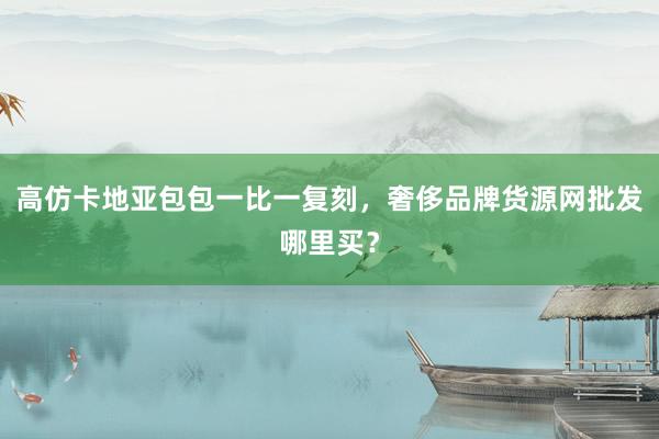 高仿卡地亚包包一比一复刻，奢侈品牌货源网批发哪里买？