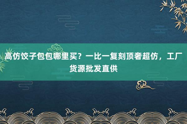 高仿饺子包包哪里买？一比一复刻顶奢超仿，工厂货源批发直供