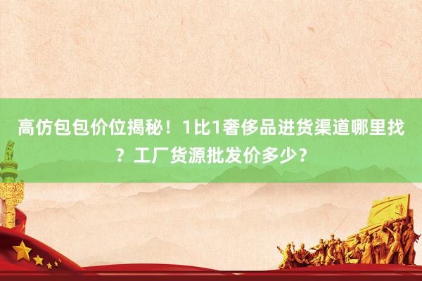 高仿包包价位揭秘！1比1奢侈品进货渠道哪里找？工厂货源批发价多少？