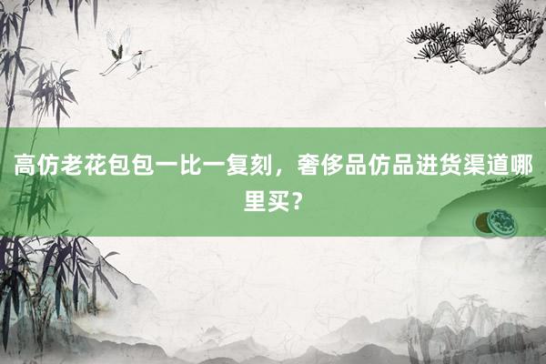 高仿老花包包一比一复刻，奢侈品仿品进货渠道哪里买？
