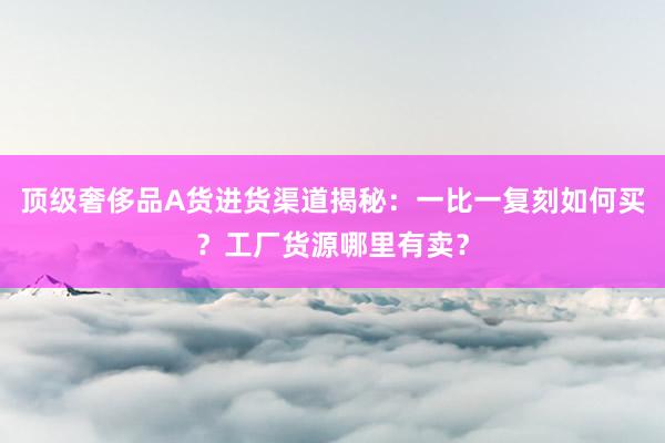 顶级奢侈品A货进货渠道揭秘：一比一复刻如何买？工厂货源哪里有卖？