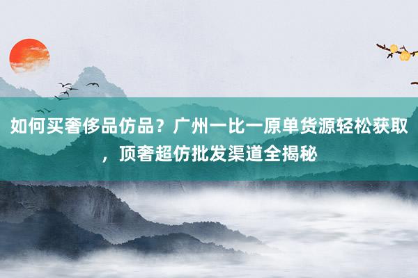 如何买奢侈品仿品？广州一比一原单货源轻松获取，顶奢超仿批发渠道全揭秘
