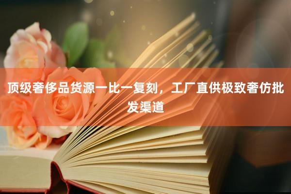 顶级奢侈品货源一比一复刻，工厂直供极致奢仿批发渠道