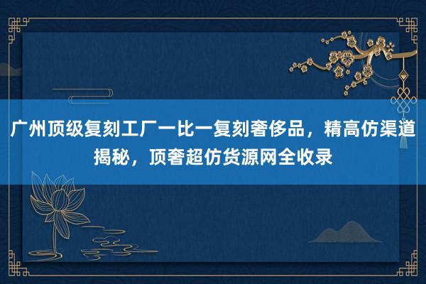 广州顶级复刻工厂一比一复刻奢侈品，精高仿渠道揭秘，顶奢超仿货源网全收录