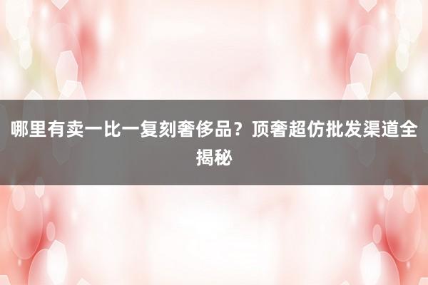 哪里有卖一比一复刻奢侈品？顶奢超仿批发渠道全揭秘