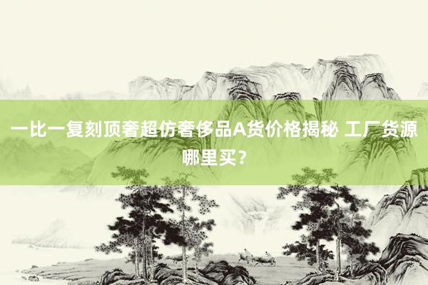 一比一复刻顶奢超仿奢侈品A货价格揭秘 工厂货源哪里买？