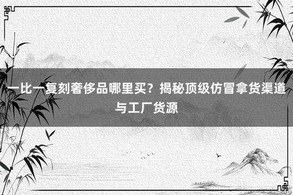 一比一复刻奢侈品哪里买？揭秘顶级仿冒拿货渠道与工厂货源