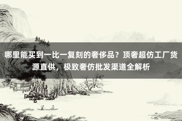 哪里能买到一比一复刻的奢侈品？顶奢超仿工厂货源直供，极致奢仿批发渠道全解析