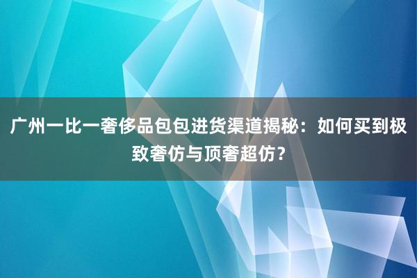 广州一比一奢侈品包包进货渠道揭秘：如何买到极致奢仿与顶奢超仿？