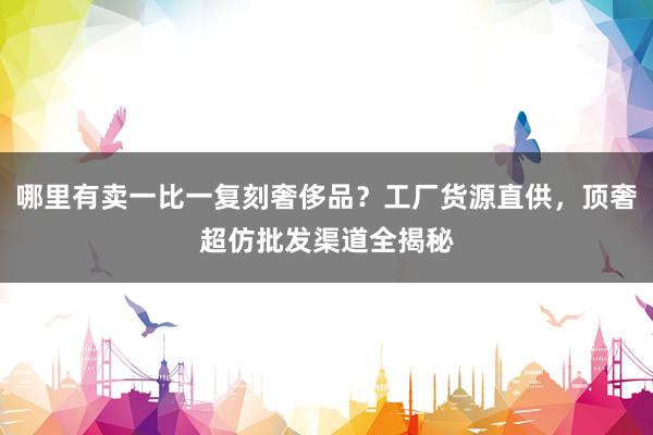 哪里有卖一比一复刻奢侈品？工厂货源直供，顶奢超仿批发渠道全揭秘