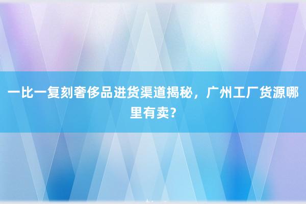 一比一复刻奢侈品进货渠道揭秘，广州工厂货源哪里有卖？