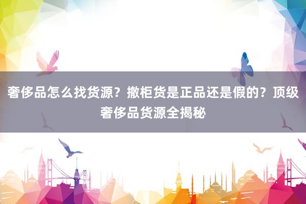 奢侈品怎么找货源？撤柜货是正品还是假的？顶级奢侈品货源全揭秘