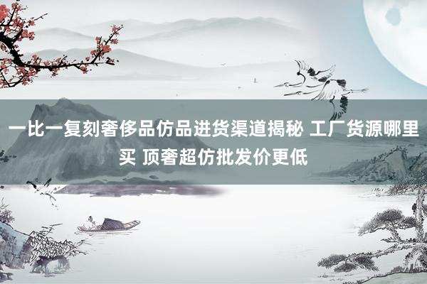 一比一复刻奢侈品仿品进货渠道揭秘 工厂货源哪里买 顶奢超仿批发价更低