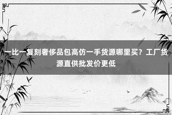 一比一复刻奢侈品包高仿一手货源哪里买？工厂货源直供批发价更低