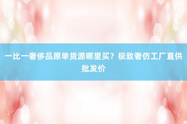 一比一奢侈品原单货源哪里买？极致奢仿工厂直供批发价
